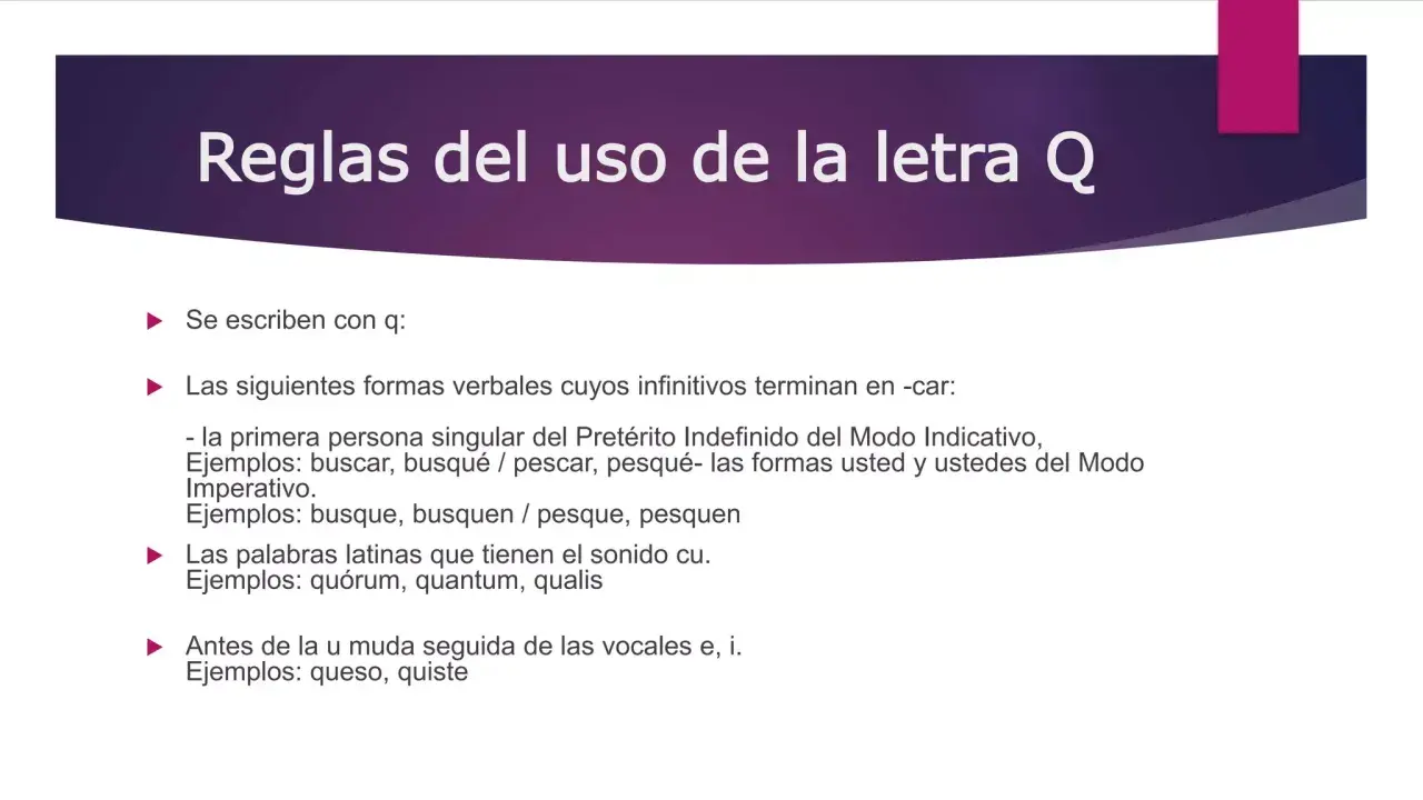 Reglas del uso de la letra Q. Se escriben con q: formas verbales de verbos terminados en -car (busqué, pesqué), palabras latinas (quórum) y antes de u muda (queso, quiste).