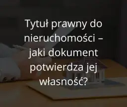 Tytuł prawny do nieruchomości - jakie dokumenty są niezbędne?