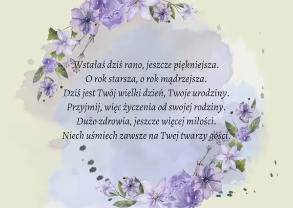 Krótki wiersz o kwiatach, życzenia urodzinowe: "Wstałaś dziś rano, jeszcze piękniejsza. O rok starsza, o rok mądrzejsza. Dziś jest Twój wielki dzień, Twoje urodziny. Przyjmij, więc życzenia od swojej rodziny. Dużo zdrowia, jeszcze więcej miłości. Niech...