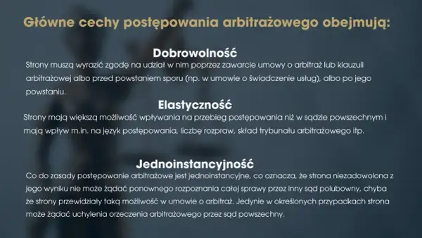 Główne cechy postępowania arbitrażowego: dobrowolność, elastyczność i jednoinstancyjność. Strony dobrowolnie zgadzają się na arbitraż, mają wpływ na przebieg sprawy i zazwyczaj nie ma apelacji.