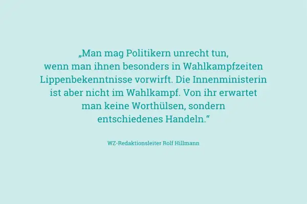 „Man mag Politikern unrecht tun, wenn man ihnen besonders in Wahlkampfzeiten Lippenbekenntnisse vorwirft. Die Innenministerin ist aber nicht im Wahlkampf. Von ihr erwartet man keine Worthülsen, sondern entschiedenes Handeln." – an ihren Taten sollt ihr...