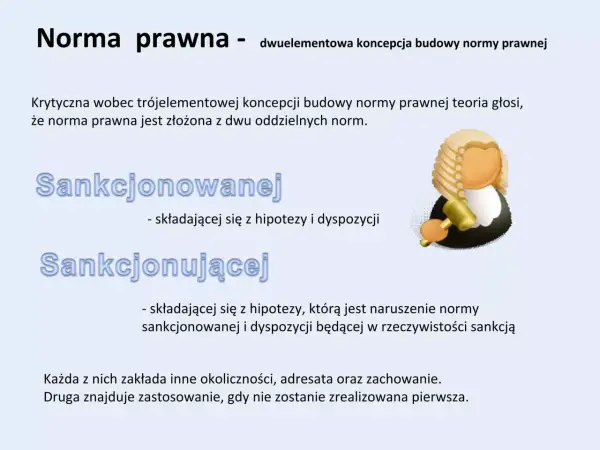 Dwuelementowa koncepcja normy prawnej: sankcjonowana (hipoteza i dyspozycja) i sankcjonująca (naruszenie normy sankcjonowanej i sankcja).