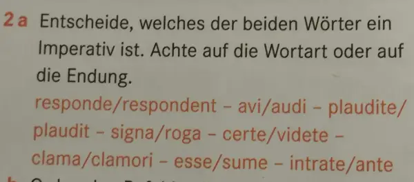 Aufgabe 2a: Finde den **Imperativ latein**! Achte auf Wortart und Endung bei: responde/respondent, avi/audi, plaudite/plaudit, signa/roga, certe/videte, clama/clamori, esse/sume, intrate/ante.