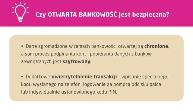 Otwarta bankowość jest bezpieczna. Dane są chronione, a proces podpinania kont i pobierania danych z banków zewnętrznych jest szyfrowany. Dodatkowe uwierzytelnienie transakcji zapewnia bezpieczeństwo.
