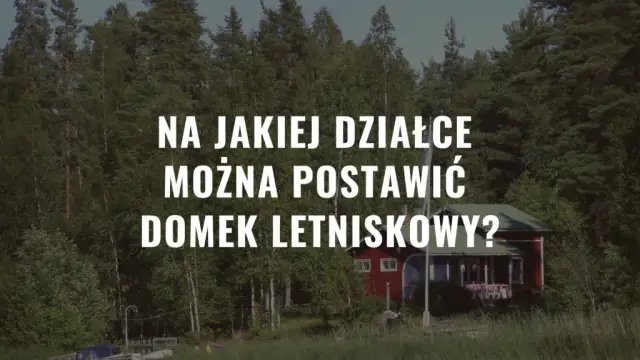 Na jakiej działce można postawić domek letniskowy? Sprawdź, co musisz wiedzieć