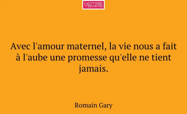 Citation de Romain Gary sur l'amour maternel : "Avec l'amour maternel, la vie nous a fait à l'aube une promesse qu'elle ne tient jamais.